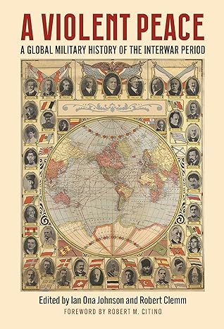 The title for A Violent Peace: A Global Military History of the Interwar Period is in large red letters, with the subtitle in smaller dark blue text below. The background features an ornate historical style world map centered on Europe, Africa, and Asia, bordered by portraits of military and political leaders from the interwar era. At the bottom, text reads “Edited by Ian Ona Johnson and Robert Clemm. The overall design resembles a vintage illustrated atlas or political chart from the early 20th century.